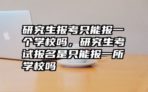 研究生报考只能报一个学校吗，研究生考试报名是只能报一所学校吗