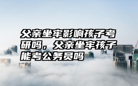父亲坐牢影响孩子考研吗，父亲坐牢孩子能考公务员吗
