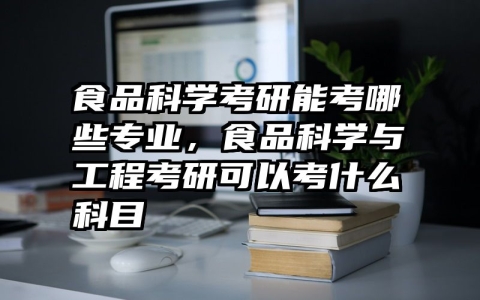 食品科学考研能考哪些专业，食品科学与工程考研可以考什么科目