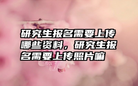 研究生报名需要上传哪些资料，研究生报名需要上传照片嘛