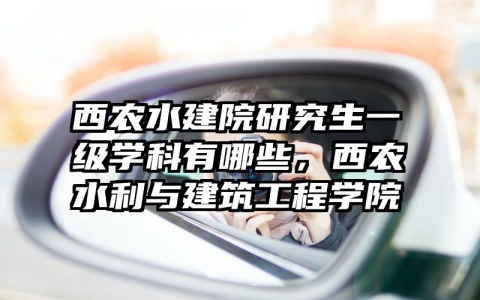 西农水建院研究生一级学科有哪些，西农水利与建筑工程学院