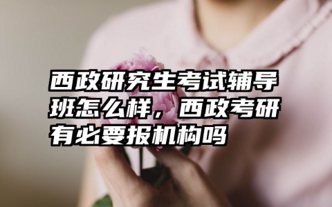西政研究生考试辅导班怎么样，西政考研有必要报机构吗