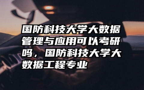 国防科技大学大数据管理与应用可以考研吗，国防科技大学大数据工程专业