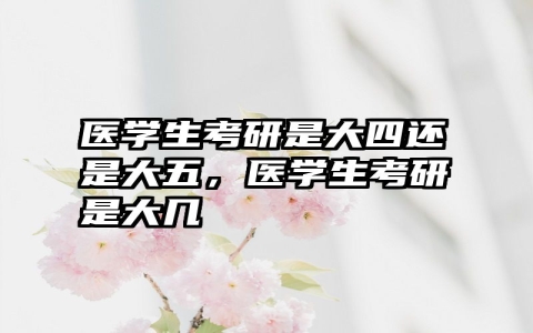 医学生考研是大四还是大五，医学生考研是大几