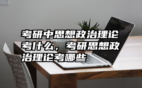 考研中思想政治理论考什么，考研思想政治理论考哪些