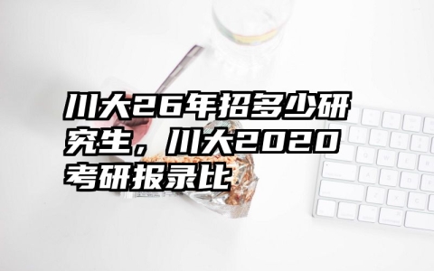 川大26年招多少研究生，川大2020考研报录比