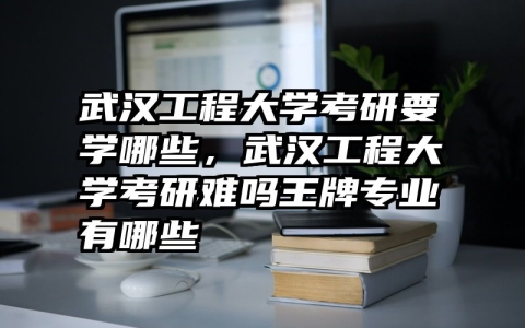 武汉工程大学考研要学哪些，武汉工程大学考研难吗王牌专业有哪些