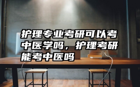 护理专业考研可以考中医学吗，护理考研能考中医吗