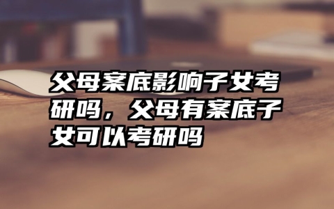 父母案底影响子女考研吗，父母有案底子女可以考研吗