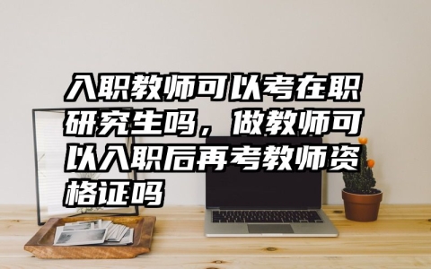 入职教师可以考在职研究生吗，做教师可以入职后再考教师资格证吗