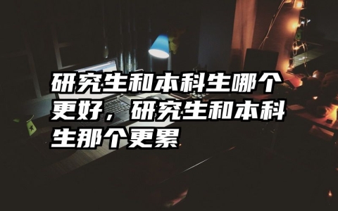 研究生和本科生哪个更好，研究生和本科生那个更累