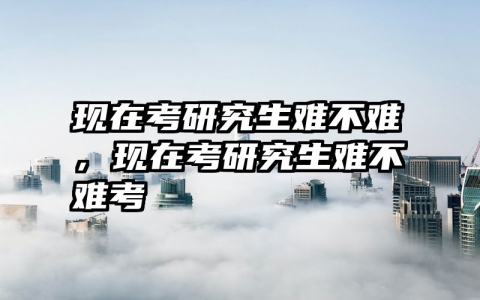 现在考研究生难不难，现在考研究生难不难考