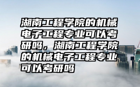 湖南工程学院的机械电子工程专业可以考研吗，湖南工程学院的机械电子工程专业可以考研吗