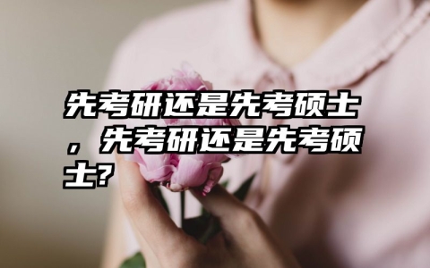 先考研还是先考硕士，先考研还是先考硕士?