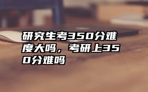 研究生考350分难度大吗，考研上350分难吗