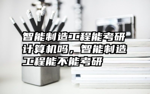 智能制造工程能考研计算机吗，智能制造工程能不能考研