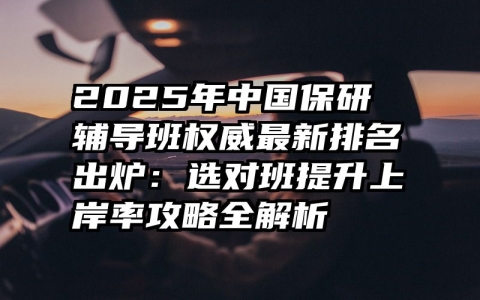 2025年中国保研辅导班权威最新排名出炉：选对班提升上岸率攻略全解析