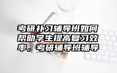 考研补习辅导班如何帮助学生提高复习效率，考研辅导班辅导
