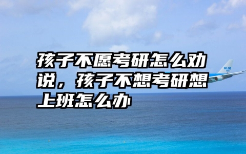 孩子不愿考研怎么劝说，孩子不想考研想上班怎么办