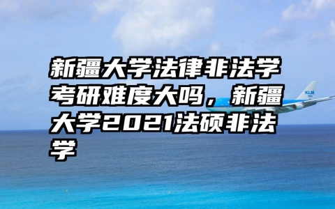 新疆大学法律非法学考研难度大吗，新疆大学2021法硕非法学