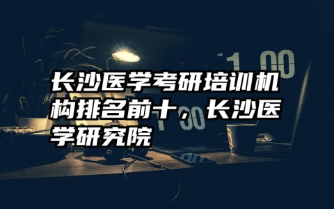 长沙医学考研培训机构排名前十，长沙医学研究院