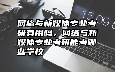 网络与新媒体专业考研有用吗，网络与新媒体专业考研能考哪些学校