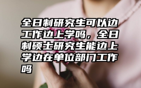 全日制研究生可以边工作边上学吗，全日制硕士研究生能边上学边在单位部门工作吗