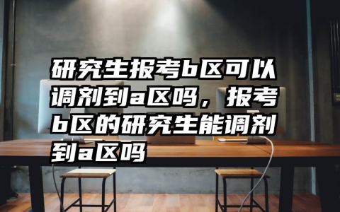 研究生报考b区可以调剂到a区吗，报考b区的研究生能调剂到a区吗