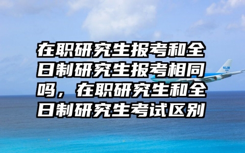 在职研究生报考和全日制研究生报考相同吗，在职研究生和全日制研究生考试区别