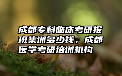 成都专科临床考研报班集训多少钱，成都医学考研培训机构